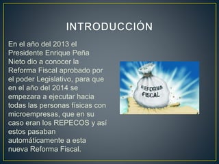 En el año del 2013 el 
Presidente Enrique Peña 
Nieto dio a conocer la 
Reforma Fiscal aprobado por 
el poder Legislativo, para que 
en el año del 2014 se 
empezara a ejecutar hacia 
todas las personas físicas con 
microempresas, que en su 
caso eran los REPECOS y así 
estos pasaban 
automáticamente a esta 
nueva Reforma Fiscal. 
 