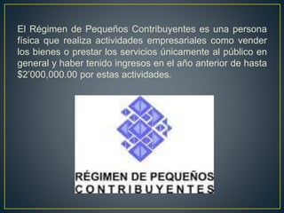 El Régimen de Pequeños Contribuyentes es una persona 
física que realiza actividades empresariales como vender 
los bienes o prestar los servicios únicamente al público en 
general y haber tenido ingresos en el año anterior de hasta 
$2’000,000.00 por estas actividades. 
 