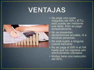  Se paga una cuota 
integrada del ISR y IETU, 
esto puede ser mediante 
una tabla. Esto se paga 
bimestralmente. 
 No se presentan 
declaraciones anuales, ni a 
terceras personas. 
 No está sujeto a ninguna 
cuenta bancaria. 
 No se paga el ISR ni el IVA 
hasta que los ingresos son 
efectivamente cobrados. 
 Multas tiene una reducción 
del 50%. 
 
