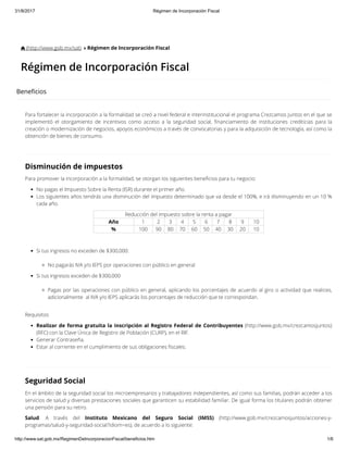 31/8/2017 Régimen de Incorporación Fiscal
http://www.sat.gob.mx/RegimenDeIncorporacionFiscal/beneficios.htm 1/6
 (http://www.gob.mx/sat)  Régimen de Incorporación Fiscal
Régimen de Incorporación Fiscal
Bene cios
Para fortalecer la incorporación a la formalidad se creó a nivel federal e interinstitucional el programa Crezcamos Juntos en el que se
implementó el otorgamiento de incentivos como acceso a la seguridad social, nanciamiento de instituciones crediticias para la
creación o modernización de negocios, apoyos económicos a través de convocatorias y para la adquisición de tecnología, así como la
obtención de bienes de consumo.
Disminución de impuestos
Para promover la incorporación a la formalidad, se otorgan los siguientes bene cios para tu negocio:
No pagas el Impuesto Sobre la Renta (ISR) durante el primer año.
Los siguientes años tendrás una disminución del impuesto determinado que va desde el 100%, e irá disminuyendo en un 10 %
cada año.
Reducción del impuesto sobre la renta a pagar
Año 1 2 3 4 5 6 7 8 9 10
% 100 90 80 70 60 50 40 30 20 10
Si tus ingresos no exceden de $300,000:
No pagarás IVA y/o IEPS por operaciones con público en general
Si tus ingresos exceden de $300,000
Pagas por las operaciones con público en general, aplicando los porcentajes de acuerdo al giro o actividad que realices,
adicionalmente  al IVA y/o IEPS aplicarás los porcentajes de reducción que te correspondan.
Requisitos
Realizar de forma gratuita la inscripción al Registro Federal de Contribuyentes (http://www.gob.mx/crezcamosjuntos)
(RFC) con la Clave Única de Registro de Población (CURP), en el RIF.
Generar Contraseña.
Estar al corriente en el cumplimiento de sus obligaciones scales.
 
Seguridad Social
En el ámbito de la seguridad social los microempresarios y trabajadores independientes, así como sus familias, podrán acceder a los
servicios de salud y diversas prestaciones sociales que garanticen su estabilidad familiar. De igual forma los titulares podrán obtener
una pensión para su retiro.
Salud. A través del Instituto Mexicano del Seguro Social (IMSS) (http://www.gob.mx/crezcamosjuntos/acciones-y-
programas/salud-y-seguridad-social?idiom=es), de acuerdo a lo siguiente:
 
