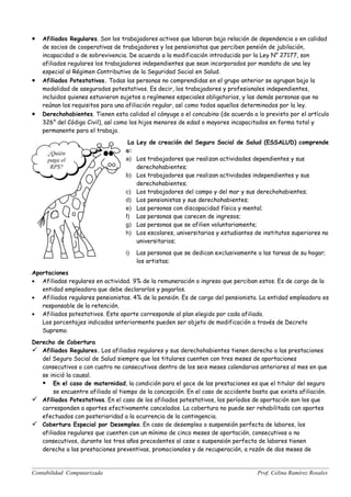 •   Afiliados Regulares. Son los trabajadores activos que laboran bajo relación de dependencia o en calidad
    de socios de cooperativas de trabajadores y los pensionistas que perciben pensión de jubilación,
    incapacidad o de sobrevivencia. De acuerdo a la modificación introducida por la Ley N° 27177, son
    afiliados regulares los trabajadores independientes que sean incorporados por mandato de una ley
    especial al Régimen Contributivo de la Seguridad Social en Salud.
•   Afiliados Potestativos. Todas las personas no comprendidas en el grupo anterior se agrupan bajo la
    modalidad de asegurados potestativos. Es decir, los trabajadores y profesionales independientes,
    incluidos quienes estuvieron sujetos a regímenes especiales obligatorios, y las demás personas que no
    reúnan los requisitos para una afiliación regular, así como todos aquellos determinados por la ley.
•   Derechohabientes. Tienen esta calidad el cónyuge o el concubino (de acuerdo a lo previsto por el artículo
    326° del Código Civil), así como los hijos menores de edad o mayores incapacitados en forma total y
    permanente para el trabajo.

                                    La Ley de creación del Seguro Social de Salud (ESSALUD) comprende
     ¿Quién                        a:
     paga el                       a) Los trabajadores que realizan actividades dependientes y sus
      RPS?                             derechohabientes;
                                   b) Los trabajadores que realizan actividades independientes y sus
                                       derechohabientes;
                                   c) Los trabajadores del campo y del mar y sus derechohabientes;
                                   d) Los pensionistas y sus derechohabientes;
                                   e) Las personas con discapacidad física y mental;
                                   f) Las personas que carecen de ingresos;
                                   g) Las personas que se afilien voluntariamente;
                                   h) Los escolares, universitarios y estudiantes de institutos superiores no
                                       universitarios;
                                   i)   Las personas que se dedican exclusivamente a las tareas de su hogar;
                                        los artistas;
Aportaciones
• Afiliadas regulares en actividad. 9% de la remuneración o ingreso que perciban estos. Es de cargo de la
   entidad empleadora que debe declararlos y pagarlos.
• Afiliados regulares pensionistas. 4% de la pensión. Es de cargo del pensionista. La entidad empleadora es
   responsable de la retención.
• Afiliados potestativos. Este aporte corresponde al plan elegido por cada afiliado.
   Los porcentajes indicados anteriormente pueden ser objeto de modificación a través de Decreto
   Supremo.
Derecho de Cobertura
 Afiliados Regulares. Los afiliados regulares y sus derechohabientes tienen derecho a las prestaciones
   del Seguro Social de Salud siempre que los titulares cuenten con tres meses de aportaciones
   consecutivos o con cuatro no consecutivos dentro de los seis meses calendarios anteriores al mes en que
   se inició la causal.
    En el caso de maternidad, la condición para el goce de las prestaciones es que el titular del seguro
        se encuentre afiliado al tiempo de la concepción. En el caso de accidente basta que exista afiliación.
 Afiliados Potestativos. En el caso de los afiliados potestativos, los períodos de aportación son los que
   corresponden a aportes efectivamente cancelados. La cobertura no puede ser rehabilitada con aportes
   efectuados con posterioridad a la ocurrencia de la contingencia.
 Cobertura Especial por Desempleo. En caso de desempleo o suspensión perfecta de labores, los
   afiliados regulares que cuenten con un mínimo de cinco meses de aportación, consecutivos o no
   consecutivos, durante los tres años precedentes al cese o suspensión perfecta de labores tienen
   derecho a las prestaciones preventivas, promocionales y de recuperación, a razón de dos meses de


Contabilidad Computarizada                                                          Prof. Celina Ramírez Rosales
 