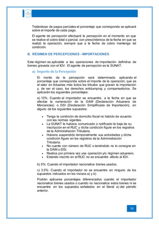 10
Tratándose de pagos parciales el porcentaje que corresponda se aplicará
sobre el importe de cada pago.
El agente de percepción efectuará la percepción en el momento en que
se realice el cobro total o parcial, con prescindencia de la fecha en que se
realizó la operación, siempre que a la fecha de cobro mantenga tal
condición.
B. RÉGIMEN DE PERCEPCIONES - IMPORTACIONES
Este régimen es aplicable a las operaciones de importación definitiva de
bienes gravada con el IGV. El agente de percepción es la SUNAT.
a) Importe de la Percepción
El monto de la percepción será determinado aplicando el
porcentaje que corresponda sobre el importe de la operación, que es
el valor en Aduanas más todos los tributos que gravan la importación
y, de ser el caso, los derechos antidumping y compensatorios. Se
aplicarán los siguientes porcentajes:
a) 10%: Cuando el importador se encuentre, a la fecha en que se
efectúe la numeración de la DAM (Declaración Aduanera de
Mercancías) o DSI (Declaración Simplificada de Importación), en
alguno de los siguientes supuestos:
 Tenga la condición de domicilio fiscal no habido de acuerdo
con las normas vigentes.
 La SUNAT le hubiera comunicado o notificado la baja de su
inscripción en el RUC y dicha condición figure en los registros
de la Administración Tributaria.
 Hubiera suspendido temporalmente sus actividades y dicha
condición figure en los registros de la Administración
Tributaria.
 No cuente con número de RUC o teniéndolo no lo consigne en
la DAM o DSI.
 Realice por primera vez una operación y/o régimen aduanero.
 Estando inscrito en el RUC no se encuentre afecto al IGV.
b) 5%: Cuando el importador nacionalice bienes usados.
c) 3.5%: Cuando el importador no se encuentre en ninguno de los
supuestos indicados en los incisos a) y b)
Podrán aplicarse porcentajes diferenciados cuando el importador
nacionalice bienes usados o cuando no nacionalice estos bienes ni se
encuentre en los supuestos señalados en el literal a) del párrafo
anterior.
 