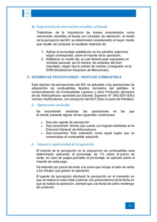 11
b) Importación de mercancías sensibles al fraude
Tratándose de la importación de bienes considerados como
mercancías sensibles al fraude por concepto de valoración, el monto
de la percepción del IGV se determinará considerando el mayor monto
que resulte de comparar el resultado obtenido de:
1. Aplicar el porcentaje establecido en los párrafos anteriores
según corresponda, sobre el importe de la operación.
2. Multiplicar un monto fijo, el cual deberá estar expresado en
moneda nacional, por el número de unidades del bien
importado, según sea la unidad de medida, consignado en la
DAM (Declaración Aduanera de Mercancías).
C. RÉGIMEN DE PERCEPCIONES - VENTA DE COMBUSTIBLE
Este régimen de percepciones del IGV es aplicable a las operaciones de
adquisición de combustibles líquidos derivados del petróleo, la
comercialización de Combustibles Líquidos y otros Productos derivados
de los Hidrocarburos aprobado por Decreto Supremo N° 045-2001-EM y
normas modificatorias, con excepción del GLP (Gas Licuado de Petróleo).
a. Operaciones excluidas
Se encontrarán excluidas las operaciones en las que
el cliente presente alguna de las siguientes condiciones:
 Sea otro agente de percepción
 Sea consumidor directo que cuente con registro habilitado en la
Dirección General de Hidrocarburos
 Sea consumidor final, entendido como aquel sujeto que no
comercializa el combustible adquirido
b. Importe y oportunidad de la operación
El importe de la percepción en la adquisición de combustibles será
determinado aplicando el porcentaje de 1% sobre el precio de
venta, en caso de pagos parciales el porcentaje se aplicará sobre el
importe de cada pago.
Se entiende por precio de venta a la suma que incluye el valor de venta
y los tributos que graven la operación.
El agente de percepción efectuará la percepción en el momento en
que se realice el cobro total o parcial, con prescindencia de la fecha en
que se realizó la operación, siempre que a la fecha de cobro mantenga
tal condición.
 