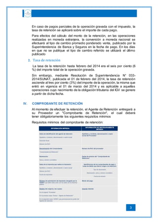 3
En caso de pagos parciales de la operación gravada con el impuesto, la
tasa de retención se aplicará sobre el importe de cada pago.
Para efectos del cálculo del monto de la retención, en las operaciones
realizadas en moneda extranjera, la conversión a moneda nacional se
efectuará al tipo de cambio promedio ponderado venta, publicado por la
Superintendencia de Banca y Seguros en la fecha de pago. En los días
en que no se publique el tipo de cambio referido se utilizará el último
publicado
2. Tasa de retención
La tasa de la retención hasta febrero del 2014 era el seis por ciento (6
%) del importe total de la operación gravada.
Sin embargo, mediante Resolución de Superintendencia N° 033-
2014/SUNAT, publicada el 01 de febrero del 2014, la tasa de retención
asciende al tres por ciento (3%) del importe de la operación, la misma que
entró en vigencia el 01 de marzo del 2014 y es aplicable a aquellas
operaciones cuyo nacimiento de la obligación tributaria del IGV se genere
a partir de dicha fecha.
IV. COMPROBANTE DE RETENCIÓN
Al momento de efectuar la retención, el Agente de Retención entregará a
su Proveedor un "Comprobante de Retención", el cual deberá
tener obligatoriamente los siguientes requisitos mínimos
Requisitos mínimos del comprobante de retención:
 