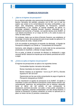 6
RÉGIMEN DE PERCEPCIÓN
I. ¿Qué es el régimen de percepción?
Es un régimen aplicable a las operaciones de adquisición de combustibles
líquidos derivados del petróleo, gravados con el IGV, por el cual los
sujetos que actúen en la comercialización de estos combustibles y que
hayan sido designados como Agentes de Percepción, cobrarán
adicionalmente a sus Clientes, el importe resultante de aplicar un
porcentaje señalado mediante Decreto Supremo refrendado por el
Ministerio de Economía y Finanzas, con opinión técnica de la SUNAT, el
cual deberá encontrarse en un rango de 0.5% a 2% sobre el precio de
venta de estos bienes.
Sin embargo, hasta que se dicte el Decreto Supremo que establezca el
porcentaje, el monto de la percepción será el que resulta de aplicar el 1%
sobre el precio de venta, incluido el IGV.
A fin de acreditar la percepción al momento de efectuarla, el Agente de
Percepción entregará a su Cliente un "Comprobante de Percepción".
Asimismo, está obligado a declarar el monto total de las percepciones
practicadas en el período y efectuar el pago respectivo.
Por su parte, el cliente al momento de efectuar su declaración y pago
mensual del IGV deducirá el importe que se le hubiera percibido de su IGV
a pagar.
VII. ¿Cómo se aplica el régimen de percepción?
El régimen de percepciones se aplica a los siguientes bienes:
Combustibles líquidos derivados del petróleo
Bienes importados de manera definitiva
Bienes incluidos en el Apéndice 1 de la Ley N° 29173 y Decreto
Supremo N° 091-2013-EF
Operaciones por las que emita comprobante de pago el Agente de
Percepción designado por SUNAT.
En una importación el agente de percepción es la SUNAT. El cliente o
importador a quien se le efectúa la percepción, podrá deducir del IGV que
mensualmente determine, las percepciones que le hubieran efectuado
hasta el último día del período al que corresponda la
declaración, asimismo de contar con saldo a favor podrá arrastrarlos a
períodos siguientes, pudiendo compensarlos con otra deuda tributaria, o
solicitar su devolución si hubiera mantenido un monto no aplicado por un
plazo no menor de tres (3) períodos consecutivos.
 