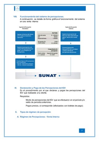 7
VIII. Funcionamiento del sistema de percepciones.
A continuación, se detalla de forma gráfica el funcionamiento del sistema
en una venta interna:
IX. Declaración y Pago de las Percepciones del IGV
Es el procedimiento por el que declaras y pagas las percepciones del
IGV que realizaste a tu cliente.
Requisitos:
Monto de percepciones del IGV que se efectuaron en el periodo y/o
saldo de periodos anteriores.
Pagos previos, si corresponde (efectuados con boletas de pago).
X. Tipos de régimen de percepción
A. Régimen de Percepciones - Venta Interna
 