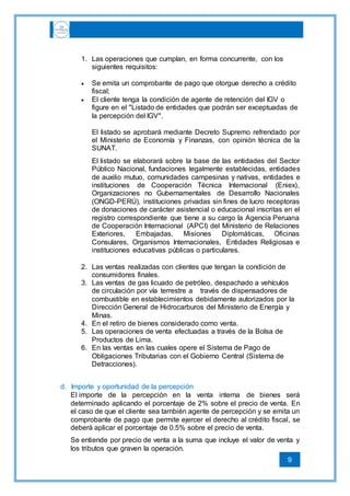 9
1. Las operaciones que cumplan, en forma concurrente, con los
siguientes requisitos:
 Se emita un comprobante de pago que otorgue derecho a crédito
fiscal;
 El cliente tenga la condición de agente de retención del IGV o
figure en el "Listado de entidades que podrán ser exceptuadas de
la percepción del IGV".
El listado se aprobará mediante Decreto Supremo refrendado por
el Ministerio de Economía y Finanzas, con opinión técnica de la
SUNAT.
El listado se elaborará sobre la base de las entidades del Sector
Público Nacional, fundaciones legalmente establecidas, entidades
de auxilio mutuo, comunidades campesinas y nativas, entidades e
instituciones de Cooperación Técnica Internacional (Eniex),
Organizaciones no Gubernamentales de Desarrollo Nacionales
(ONGD-PERÚ), instituciones privadas sin fines de lucro receptoras
de donaciones de carácter asistencial o educacional inscritas en el
registro correspondiente que tiene a su cargo la Agencia Peruana
de Cooperación Internacional (APCI) del Ministerio de Relaciones
Exteriores, Embajadas, Misiones Diplomáticas, Oficinas
Consulares, Organismos Internacionales, Entidades Religiosas e
instituciones educativas públicas o particulares.
2. Las ventas realizadas con clientes que tengan la condición de
consumidores finales.
3. Las ventas de gas licuado de petróleo, despachado a vehículos
de circulación por vía terrestre a través de dispensadores de
combustible en establecimientos debidamente autorizados por la
Dirección General de Hidrocarburos del Ministerio de Energía y
Minas.
4. En el retiro de bienes considerado como venta.
5. Las operaciones de venta efectuadas a través de la Bolsa de
Productos de Lima.
6. En las ventas en las cuales opere el Sistema de Pago de
Obligaciones Tributarias con el Gobierno Central (Sistema de
Detracciones).
d. Importe y oportunidad de la percepción
El importe de la percepción en la venta interna de bienes será
determinado aplicando el porcentaje de 2% sobre el precio de venta. En
el caso de que el cliente sea también agente de percepción y se emita un
comprobante de pago que permite ejercer el derecho al crédito fiscal, se
deberá aplicar el porcentaje de 0.5% sobre el precio de venta.
Se entiende por precio de venta a la suma que incluye el valor de venta y
los tributos que graven la operación.
 
