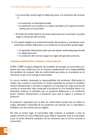 10
2. El Real Decreto Legislativo 1/2007
2.el consumidor podrá exigir la rebaja del precio o la resolución del contrato
si:
• la sustitución es desproporcionada
• la sustitución no se realiza en un plazo razonable o sin mayores inconve-
nientes para el consumidor
• Si la falta de conformidad es de escasa importancia,el consumidor no podrá
exigir la resolución del contrato.
B. Si la opción elegida es la sustitución/cambio del producto y el producto susti-
tuido fuera también defectuoso o no conforme, el consumidor puede exigir:
• la reparación del producto,salvo que esta opción resulte desproporcionada
• la rebaja del precio
• la resolución del contrato (según las reglas del apartado anterior).
e) Responsabilidad del vendedor y del productor
El RDL 1/2007 recoge la obligación del vendedor de entregar al consumidor pro-
ductos que sean conformes con el contrato, estableciendo así la responsabilidad
del vendedor de cualquier falta de conformidad que exista en el producto en el
momento en que se lo entrega al consumidor.
La norma también contempla la responsabilidad del productor (fabricante) al
señalar que, cuando al consumidor le resulte imposible (ej. porque el vendedor
hubiere desaparecido o cerrado su negocio) o le suponga una carga excesiva (ej.
cuando el consumidor haya comprado el producto en una localidad lejana a su
domicilio) reclamar al vendedor por un producto defectuoso o no conforme,
podrá reclamar directamente al productor para que le repare o sustituya el
producto.
El productor responderá por la falta de conformidad cuando ésta se refiera al
origen, identidad o idoneidad de los productos, de acuerdo con su naturaleza y
finalidad y con las normas que los regulan.
Por ello, en primer lugar el consumidor debe reclamar al vendedor y éste no
puede remitirle sin más al fabricante, pues deberá responder ante el consumidor
y, por lo tanto, ofrecerle cualquiera de las soluciones que la norma concede al
consumidor.
 