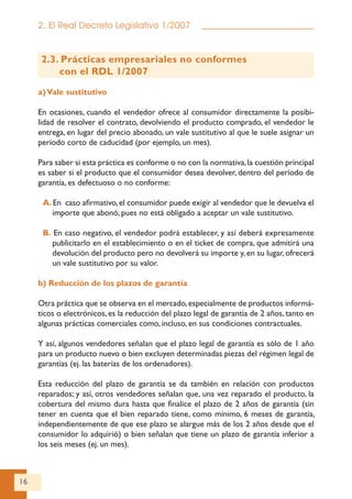 16
2. El Real Decreto Legislativo 1/2007
2.3. Prácticas empresariales no conformes
con el RDL 1/2007
a)Vale sustitutivo
En ocasiones, cuando el vendedor ofrece al consumidor directamente la posibi-
lidad de resolver el contrato, devolviendo el producto comprado, el vendedor le
entrega, en lugar del precio abonado, un vale sustitutivo al que le suele asignar un
período corto de caducidad (por ejemplo, un mes).
Para saber si esta práctica es conforme o no con la normativa,la cuestión principal
es saber si el producto que el consumidor desea devolver, dentro del período de
garantía, es defectuoso o no conforme:
A.En caso afirmativo,el consumidor puede exigir al vendedor que le devuelva el
importe que abonó, pues no está obligado a aceptar un vale sustitutivo.
B. En caso negativo, el vendedor podrá establecer, y así deberá expresamente
publicitarlo en el establecimiento o en el ticket de compra, que admitirá una
devolución del producto pero no devolverá su importe y, en su lugar, ofrecerá
un vale sustitutivo por su valor.
b) Reducción de los plazos de garantía
Otra práctica que se observa en el mercado,especialmente de productos informá-
ticos o electrónicos, es la reducción del plazo legal de garantía de 2 años, tanto en
algunas prácticas comerciales como, incluso, en sus condiciones contractuales.
Y así, algunos vendedores señalan que el plazo legal de garantía es sólo de 1 año
para un producto nuevo o bien excluyen determinadas piezas del régimen legal de
garantías (ej. las baterías de los ordenadores).
Esta reducción del plazo de garantía se da también en relación con productos
reparados; y así, otros vendedores señalan que, una vez reparado el producto, la
cobertura del mismo dura hasta que finalice el plazo de 2 años de garantía (sin
tener en cuenta que el bien reparado tiene, como mínimo, 6 meses de garantía,
independientemente de que ese plazo se alargue más de los 2 años desde que el
consumidor lo adquirió) o bien señalan que tiene un plazo de garantía inferior a
los seis meses (ej. un mes).
 