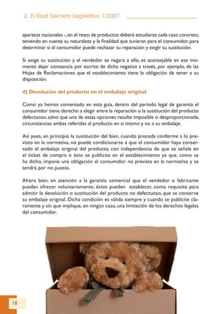 18
2. El Real Decreto Legislativo 1/2007
aparatos nacionales -,en el resto de productos deberá estudiarse cada caso concreto,
teniendo en cuenta su naturaleza y la finalidad que tuvieran para el consumidor, para
determinar si el consumidor puede rechazar su reparación y exigir su sustitución.
Si exige su sustitución y el vendedor se negara a ello, es aconsejable en ese mo-
mento dejar constancia por escrito de dicha negativa a través, por ejemplo, de las
Hojas de Reclamaciones que el establecimiento tiene la obligación de tener a su
disposición.
d) Devolución del producto en el embalaje original
Como ya hemos comentado en esta guía, dentro del período legal de garantía el
consumidor tiene derecho a elegir entre la reparación o la sustitución del producto
defectuoso, salvo que una de estas opciones resulte imposible o desproporcionada,
circunstancias ambas referidas al producto en sí mismo y no a su embalaje.
Así pues, en principio la sustitución del bien, cuando proceda conforme a lo pre-
visto en la normativa, no puede condicionarse a que el consumidor haya conser-
vado el embalaje original del producto, con independencia de que se señale en
el ticket de compra o ésto se publicite en el establecimiento ya que, como se
ha dicho, impone una obligación al consumidor no prevista en la normativa y se
tendrá por no puesta.
Ahora bien, en atención a la garantía comercial que el vendedor o fabricante
puedan ofrecer voluntariamente, éstos pueden establecer, como requisito para
admitir la devolución o sustitución del producto no defectuoso, que se conserve
su embalaje original. Dicha condición es válida siempre y cuando se publicite cla-
ramente y sin que implique, en ningún caso, una limitación de los derechos legales
del consumidor.
 