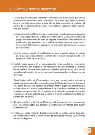 21
1º. Cualquier persona puede presentar una reclamación si considera que se han
vulnerado sus derechos como consumidor. En primer lugar, deberá intentar
llegar a una solución amistosa y, para ello, se debe comunicar al vendedor el
motivo de su reclamación. Lo más recomendable es plantear dicha reclama-
ción por escrito:
a) si acudimos al establecimiento personalmente y no alcanzamos un acuerdo,
es recomendable solicitar la Hoja de Reclamaciones y cumplimentarla en el
propio establecimiento. En caso de negarse el vendedor a facilitárnosla, se
puede optar por contactar con la policía municipal para que se persone y
levante acta del incidente, quedando así finalmente constancia por escrito
de lo ocurrido.
b) si no podemos acudir al establecimiento, es aconsejable utilizar un medio
por el que quede constancia del contenido y la fecha de la reclamación (por
ejemplo, a través de un burofax).
2º. También puede optar, si en un plazo razonable no es atendida su reclamación
por la empresa, por dirigirse a una Asociación de Consumidores y Usuarios
donde, además de asesorarle sobre sus derechos podrán, en su caso, repre-
sentarle en el ejercicio de las acciones que le correspondan en defensa de sus
derechos.
Desde la Asociación de Consumidores, en el caso de no resultar exitosa su
mediación, también pueden asesorarle acerca del Sistema Arbitral de Consumo
y de cómo plantear una solicitud de arbitraje ante el organismo arbitral al que
se haya adherido la empresa,que suele ser el de la localidad donde se encuentra
su centro de operaciones. El procedimiento arbitral de consumo es gratuito,
voluntario y el laudo arbitral que se dicte al final del procedimiento debe ser
acatado por las partes.
3º. También puede ir a la Oficina Municipal del Consumidor de su municipio,
para informarse sobre sus derechos y le facilitarán el impreso para cursar
su reclamación.
4º. Finalmente, puede reclamar directamente por la vía judicial cuando haya ago-
tado otras vías sin éxito y considere que se han podido vulnerar sus derechos
o intereses legítimos.
5. Cómo y dónde reclamar
 