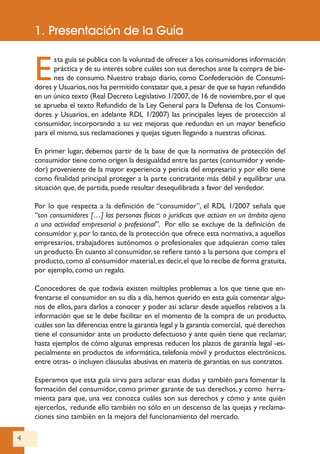4
2. El Real Decreto Legislativo 1/2007
E
sta guía se publica con la voluntad de ofrecer a los consumidores información
práctica y de su interés sobre cuáles son sus derechos ante la compra de bie-
nes de consumo. Nuestro trabajo diario, como Confederación de Consumi-
dores y Usuarios,nos ha permitido constatar que,a pesar de que se hayan refundido
en un único texto (Real Decreto Legislativo 1/2007,de 16 de noviembre,por el que
se aprueba el texto Refundido de la Ley General para la Defensa de los Consumi-
dores y Usuarios, en adelante RDL 1/2007) las principales leyes de protección al
consumidor, incorporando a su vez mejoras que redundan en un mayor beneficio
para el mismo, sus reclamaciones y quejas siguen llegando a nuestras oficinas.
En primer lugar, debemos partir de la base de que la normativa de protección del
consumidor tiene como origen la desigualdad entre las partes (consumidor y vende-
dor) proveniente de la mayor experiencia y pericia del empresario y por ello tiene
como finalidad principal proteger a la parte contratante más débil y equilibrar una
situación que, de partida, puede resultar desequilibrada a favor del vendedor.
Por lo que respecta a la definición de “consumidor”, el RDL 1/2007 señala que
“son consumidores […] las personas físicas o jurídicas que actúan en un ámbito ajeno
a una actividad empresarial o profesional”. Por ello se excluye de la definición de
consumidor y, por lo tanto, de la protección que ofrece esta normativa, a aquellos
empresarios, trabajadores autónomos o profesionales que adquieran como tales
un producto. En cuanto al consumidor, se refiere tanto a la persona que compra el
producto,como al consumidor material,es decir,el que lo recibe de forma gratuita,
por ejemplo, como un regalo.
Conocedores de que todavía existen múltiples problemas a los que tiene que en-
frentarse el consumidor en su día a día, hemos querido en esta guía comentar algu-
nos de ellos, para darlos a conocer y poder así aclarar desde aquellos relativos a la
información que se le debe facilitar en el momento de la compra de un producto,
cuáles son las diferencias entre la garantía legal y la garantía comercial, qué derechos
tiene el consumidor ante un producto defectuoso y ante quién tiene que reclamar,
hasta ejemplos de cómo algunas empresas reducen los plazos de garantía legal -es-
pecialmente en productos de informática, telefonía móvil y productos electrónicos,
entre otras- o incluyen cláusulas abusivas en materia de garantías en sus contratos.
Esperamos que esta guía sirva para aclarar esas dudas y también para fomentar la
formación del consumidor, como primer garante de sus derechos, y como herra-
mienta para que, una vez conozca cuáles son sus derechos y cómo y ante quién
ejercerlos, redunde ello también no sólo en un descenso de las quejas y reclama-
ciones sino también en la mejora del funcionamiento del mercado.
1. Presentación de la Guía
 