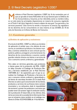 5
M
ediante el Real Decreto Legislativo 1/2007, de 16 de noviembre, por el
que se aprueba el texto Refundido de la Ley General para la Defensa de
los Consumidores y Usuarios, se han refundido, como su nombre indica,
en un solo texto las principales disposiciones en materia de consumo, regulando
en elTítuloV del Libro Segundo la materia objeto de esta guía:“Las garantías y los
servicios posventa”. Esta norma ha venido a incorporar la anterior ley reguladora
de los derechos de los consumidores en esta materia, la Ley 23/2003, de 10 de
julio, de Garantías en laVenta de Bienes de Consumo.
2.1. Cuestiones generales
a) Ámbito de aplicación y exclusiones
El artículo 6 del RDL 1/2007 se refiere ya al ámbito
de aplicación al señalar que, a los efectos de esta
norma, se considerará producto a los bienes mue-
bles y continúa señalando en otro artículo que los
poderes públicos protegerán prioritariamente los
derechos de los consumidores y usuarios cuando
guarden relación directa con bienes o servicios de
uso o consumo común, ordinario y generalizado.
Para saber, en términos generales, qué productos
o bienes gozan de la protección del RDL 1/2007,
se debe consultar el Catálogo de Productos, Bie-
nes y Servicios establecido por el Real Decreto
1507/2000, de 1 de septiembre, por el que se ac-
tualizan los Catálogos de Productos y Servicios de
uso o consumo común, ordinario y generalizado y
de bienes de naturaleza duradera. En el citado Real
Decreto se aclara que la enumeración de los bienes,
productos y servicios de sus Anexos tiene carácter
enunciativo y no exhaustivo, dada la imposibilidad
de enumerar y prever los productos o servicios que
puedan tener tal carácter según la evolución social y
de la producción. El desarrollo, en los últimos años,
de los servicios de la sociedad de la información hizo
que se incluyeran éstos también en el catálogo, me-
diante la Orden SCO/453/2008,de 14 de febrero.
2. El Real Decreto Legislativo 1/2007
 
