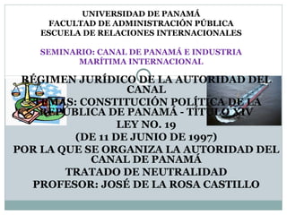 UNIVERSIDAD DE PANAMÁ 
FACULTAD DE ADMINISTRACIÓN PÚBLICA 
ESCUELA DE RELACIONES INTERNACIONALES 
SEMINARIO: CANAL DE PANAMÁ E INDUSTRIA 
MARÍTIMA INTERNACIONAL 
RÉGIMEN JURÍDICO DE LA AUTORIDAD DEL 
CANAL 
TEMAS: CONSTITUCIÓN POLÍTICA DE LA 
REPÚBLICA DE PANAMÁ - TÍTULO XIV 
LEY NO. 19 
(DE 11 DE JUNIO DE 1997) 
POR LA QUE SE ORGANIZA LA AUTORIDAD DEL 
CANAL DE PANAMÁ 
TRATADO DE NEUTRALIDAD 
PROFESOR: JOSÉ DE LA ROSA CASTILLO 
 
