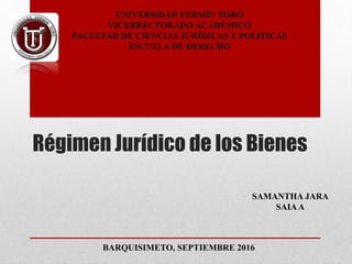 Régimen Jurídico de los Bienes
UNIVERSIDAD FERMÍN TORO
VICERRECTORADO ACADÉMICO
FACULTAD DE CIENCIAS JURÍDICAS Y POLÍTICAS
ESCUELA DE DERECHO
BARQUISIMETO, SEPTIEMBRE 2016
SAMANTHA JARA
SAIAA
 