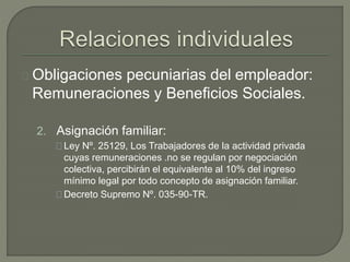Obligaciones pecuniarias del empleador:
Remuneraciones y Beneficios Sociales.
2. Asignación familiar:
Ley Nº. 25129, Los Trabajadores de la actividad privada
cuyas remuneraciones .no se regulan por negociación
colectiva, percibirán el equivalente al 10% del ingreso
mínimo legal por todo concepto de asignación familiar.
Decreto Supremo Nº. 035-90-TR.
 