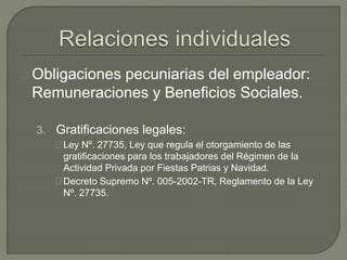 Obligaciones pecuniarias del empleador:
Remuneraciones y Beneficios Sociales.
3. Gratificaciones legales:
Ley Nº. 27735, Ley que regula el otorgamiento de las
gratificaciones para los trabajadores del Régimen de la
Actividad Privada por Fiestas Patrias y Navidad.
Decreto Supremo Nº. 005-2002-TR, Reglamento de la Ley
Nº. 27735.
 
