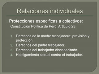 Protecciones especificas a colectivos:
Constitución Política de Perú, Artículo 23.
1. Derechos de la madre trabajadora: previsión y
protección.
2. Derechos del padre trabajador.
3. Derechos del trabajador discapacitado.
4. Hostigamiento sexual contra el trabajador.
 