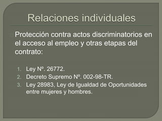 Protección contra actos discriminatorios en
el acceso al empleo y otras etapas del
contrato:
1. Ley Nº. 26772.
2. Decreto Supremo Nº. 002-98-TR.
3. Ley 28983, Ley de Igualdad de Oportunidades
entre mujeres y hombres.
 