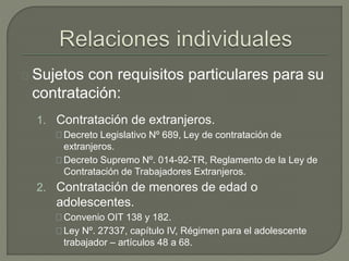 Sujetos con requisitos particulares para su
contratación:
1. Contratación de extranjeros.
Decreto Legislativo Nº 689, Ley de contratación de
extranjeros.
Decreto Supremo Nº. 014-92-TR, Reglamento de la Ley de
Contratación de Trabajadores Extranjeros.
2. Contratación de menores de edad o
adolescentes.
Convenio OIT 138 y 182.
Ley Nº. 27337, capítulo IV, Régimen para el adolescente
trabajador – artículos 48 a 68.
 