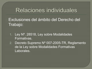 Exclusiones del ámbito del Derecho del
Trabajo:
1. Ley Nº. 28518, Ley sobre Modalidades
Formativas.
2. Decreto Supremo Nº 007-2005-TR, Reglamento
de la Ley sobre Modalidades Formativas
Laborales.
 