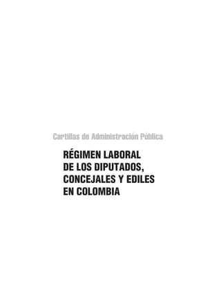 Cartillas de Administración Pública
RÉGIMEN LABORAL
DE LOS DIPUTADOS,
CONCEJALES Y EDILES
EN COLOMBIA
110192.indd 1 16/11/2010 09:07:13 a.m.
 