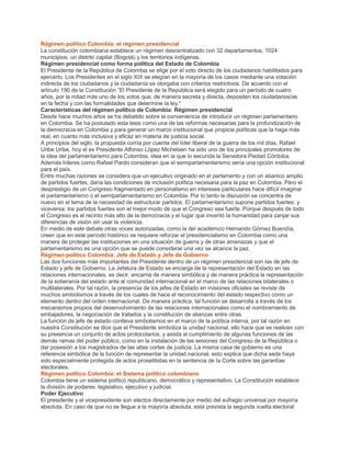 Régimen político Colombia: el régimen presidencial
La constitución colombiana establece un régimen descentralizado con 32 departamentos, 1024
municipios, un distrito capital (Bogotá) y los territorios indígenas.
Régimen presidencial como forma política del Estado de Colombia
El Presidente de la República de Colombia se elige por el voto directo de los ciudadanos habilitados para
ejercerlo. Los Presidentes en el siglo XIX se elegían en la mayoría de los casos mediante una votación
indirecta de los ciudadanos y la ciudadanía se otorgaba con criterios restrictivos. De acuerdo con el
artículo 190 de la Constitución “El Presidente de la República será elegido para un período de cuatro
años, por la mitad más uno de los votos que, de manera secreta y directa, depositen los ciudadanos/as
en la fecha y con las formalidades que determine la ley."
Características del régimen político de Colombia: Régimen presidencial
Desde hace muchos años se ha debatido sobre la conveniencia de introducir un régimen parlamentario
en Colombia. Se ha postulado esta tesis como una de las reformas necesarias para la profundización de
la democracia en Colombia y para generar un marco institucional que propicie políticas que la haga más
real, en cuanto más inclusiva y eficaz en materia de justicia social.
A principios del siglo, la propuesta corría por cuenta del líder liberal de la guerra de los mil días, Rafael
Uribe Uribe, hoy el ex Presidente Alfonso López Michelsen ha sido uno de los principales promotores de
la idea del parlamentarismo para Colombia, idea en la que lo secunda la Senadora Piedad Córdoba.
Además líderes como Rafael Pardo consideran que el semiparlamentarismo sería una opción institucional
para el país.
Entre muchas razones se considera que un ejecutivo originado en el parlamento y con un abanico amplio
de partidos fuertes, daría las condiciones de inclusión política necesaria para la paz en Colombia. Pero el
desprestigio de un Congreso fragmentado en personalismo en intereses particulares hace difícil imaginar
el parlamentarismo o el semiparlamentarismo en Colombia. Por lo tanto la discusión se concentra de
nuevo en el tema de la necesidad de estructurar partidos. El parlamentarismo supone partidos fuertes; y
viceversa: los partidos fuertes son el mejor modo de que el Congreso sea fuerte. Porque después de todo
el Congreso es el recinto más alto de la democracia y el lugar que inventó la humanidad para zanjar sus
diferencias de visión sin usar la violencia.
En medio de este debate otras voces autorizadas, como la del académico Hernando Gómez Buendía,
creen que en este período histórico se requiere reforzar el presidencialismo en Colombia como una
manera de proteger las instituciones en una situación de guerra y de otras amenazas y que el
parlamentarismo es una opción que se puede considerar una vez se alcance la paz.
Régimen político Colombia: Jefe de Estado y Jefe de Gobierno
Las dos funciones más importantes del Presidente dentro de un régimen presidencial son las de jefe de
Estado y jefe de Gobierno. La Jefatura de Estado se encarga de la representación del Estado en las
relaciones internacionales, es decir, encarna de manera simbólica y de manera práctica la representación
de la soberanía del estado ante al comunidad internacional en el marco de las relaciones bilaterales o
multilaterales. Por tal razón, la presencia de los jefes de Estado en misiones oficiales se reviste de
muchos simbolismos a través de los cuales de hace el reconocimiento del estado respectivo como un
elemento dentro del orden internacional. De manera práctica, tal función se desarrolla a través de los
mecanismos propios del desenvolvimiento de las relaciones internacionales como el nombramiento de
embajadores, la negociación de tratados y la constitución de alianzas entre otras.
La función de jefe de estado conlleva simbolismos en el marco de la política interna, por tal razón en
nuestra Constitución se dice que el Presidente simboliza la unidad nacional, ello hace que se realicen con
su presencia un conjunto de actos protocolarios, y asista al cumplimiento de algunas funciones de las
demás ramas del poder público, como en la instalación de las sesiones del Congreso de la República o
dar posesión a los magistrados de las altas cortes de justicia. La misma casa de gobierno es una
referencia simbólica de la función de representar la unidad nacional, esto explica que dicha sede haya
sido especialmente protegida de actos proselitistas en la sentencia de la Corte sobre las garantías
electorales.
Régimen político Colombia: el Sistema político colombiano
Colombia tiene un sistema político republicano, democrático y representativo. La Constitución establece
la división de poderes: legislativo, ejecutivo y judicial.
Poder Ejecutivo
El presidente y el vicepresidente son electos directamente por medio del sufragio universal por mayoría
absoluta. En caso de que no se llegue a la mayoría absoluta, está prevista la segunda vuelta electoral
 