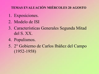 TEMAS EVALUACIÓN MIÉRCOLES 20 AGOSTO
1. Exposiciones.
2. Modelo de ISI
3. Características Generales Segunda Mitad
del S. XX.
4. Populismos.
5. 2° Gobierno de Carlos Ibáñez del Campo
(1952-1958)
 