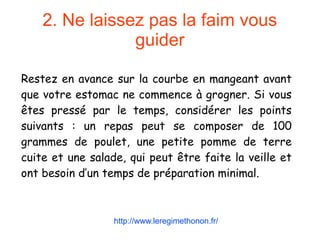 2. Ne laissez pas la faim vous
guider
Restez en avance sur la courbe en mangeant avant
que votre estomac ne commence à grogner. Si vous
êtes pressé par le temps, considérer les points
suivants : un repas peut se composer de 100
grammes de poulet, une petite pomme de terre
cuite et une salade, qui peut être faite la veille et
ont besoin d’un temps de préparation minimal.
http://www.leregimethonon.fr/
 