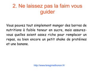 2. Ne laissez pas la faim vous
guider
Vous pouvez tout simplement manger des barres de
nutritions à faible teneur en sucre, mais assurez-
vous quelles soient assez riche pour remplacer un
repas, ou bien encore un petit shake de protéines
et une banane.
http://www.leregimethonon.fr/
 