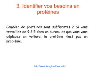 3. Identifier vos besoins en
protéines
Combien de protéines sont suffisantes ? Si vous
travaillez de 9 à 5 dans un bureau et que vous vous
déplacez en voiture, la protéine n’est pas un
problème.
http://www.leregimethonon.fr/
 