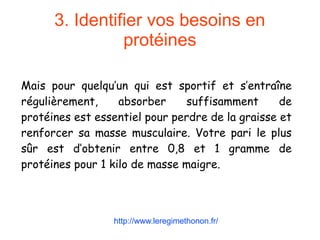 3. Identifier vos besoins en
protéines
Mais pour quelqu’un qui est sportif et s’entraîne
régulièrement, absorber suffisamment de
protéines est essentiel pour perdre de la graisse et
renforcer sa masse musculaire. Votre pari le plus
sûr est d’obtenir entre 0,8 et 1 gramme de
protéines pour 1 kilo de masse maigre.
http://www.leregimethonon.fr/
 