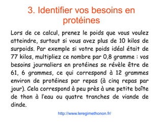 3. Identifier vos besoins en
protéines
Lors de ce calcul, prenez le poids que vous voulez
atteindre, surtout si vous avez plus de 10 kilos de
surpoids. Par exemple si votre poids idéal était de
77 kilos, multipliez ce nombre par 0,8 gramme : vos
besoins journaliers en protéines se révèle être de
61, 6 grammes, ce qui correspond à 12 grammes
environ de protéines par repas (à cinq repas par
jour). Cela correspond à peu près à une petite boîte
de thon à l’eau ou quatre tranches de viande de
dinde.
http://www.leregimethonon.fr/
 