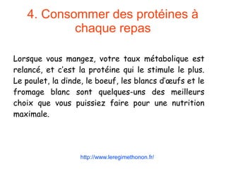 4. Consommer des protéines à
chaque repas
Lorsque vous mangez, votre taux métabolique est
relancé, et c’est la protéine qui le stimule le plus.
Le poulet, la dinde, le boeuf, les blancs d’œufs et le
fromage blanc sont quelques-uns des meilleurs
choix que vous puissiez faire pour une nutrition
maximale.
http://www.leregimethonon.fr/
 