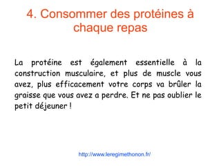4. Consommer des protéines à
chaque repas
La protéine est également essentielle à la
construction musculaire, et plus de muscle vous
avez, plus efficacement votre corps va brûler la
graisse que vous avez a perdre. Et ne pas oublier le
petit déjeuner !
http://www.leregimethonon.fr/
 