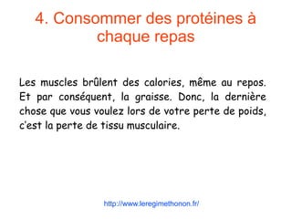4. Consommer des protéines à
chaque repas
Les muscles brûlent des calories, même au repos.
Et par conséquent, la graisse. Donc, la dernière
chose que vous voulez lors de votre perte de poids,
c’est la perte de tissu musculaire.
http://www.leregimethonon.fr/
 