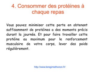 4. Consommer des protéines à
chaque repas
Vous pouvez minimiser cette perte en obtenant
suffisamment de protéines a des moments précis
durant la journée. Et pour faire travailler cette
protéine au maximum pour le renforcement
musculaire de votre corps, lever des poids
régulièrement.
http://www.leregimethonon.fr/
 