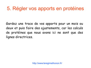 5. Régler vos apports en protéines
Gardez une trace de vos apports pour un mois ou
deux et puis faire des ajustements, car les calculs
de protéines que nous avons ici ne sont que des
lignes directrices.
http://www.leregimethonon.fr/
 