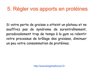 5. Régler vos apports en protéines
Si votre perte de graisse a atteint un plateau et ne
souffrez pas de syndrome de surentraînement,
paradoxalement trop de temps à la gym va ralentir
votre processus de brûlage des graisses, diminuer
un peu votre consommation de protéines.
http://www.leregimethonon.fr/
 