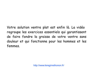 Votre solution ventre plat est enfin là. La vidéo
regroupe les exercices essentiels qui garantissent
de faire fondre la graisse de votre ventre sans
douleur et qui fonctionne pour les hommes et les
femmes.
http://www.leregimethonon.fr/
 