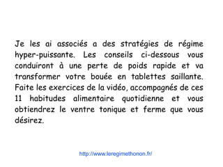 Je les ai associés a des stratégies de régime
hyper-puissante. Les conseils ci-dessous vous
conduiront à une perte de poids rapide et va
transformer votre bouée en tablettes saillante.
Faite les exercices de la vidéo, accompagnés de ces
11 habitudes alimentaire quotidienne et vous
obtiendrez le ventre tonique et ferme que vous
désirez.
http://www.leregimethonon.fr/
 