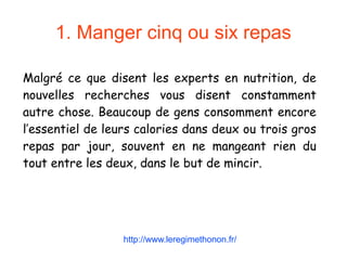 1. Manger cinq ou six repas
Malgré ce que disent les experts en nutrition, de
nouvelles recherches vous disent constamment
autre chose. Beaucoup de gens consomment encore
l’essentiel de leurs calories dans deux ou trois gros
repas par jour, souvent en ne mangeant rien du
tout entre les deux, dans le but de mincir.
http://www.leregimethonon.fr/
 