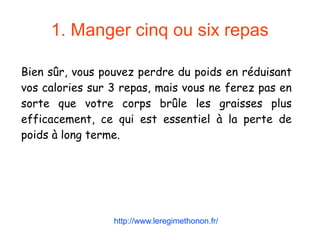 1. Manger cinq ou six repas
Bien sûr, vous pouvez perdre du poids en réduisant
vos calories sur 3 repas, mais vous ne ferez pas en
sorte que votre corps brûle les graisses plus
efficacement, ce qui est essentiel à la perte de
poids à long terme.
http://www.leregimethonon.fr/
 