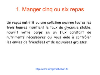 1. Manger cinq ou six repas
Un repas nutritif ou une collation environ toutes les
trois heures maintient le taux de glycémie stable,
nourrit votre corps en un flux constant de
nutriments nécessaires qui vous aide à contrôler
les envies de friendises et de mauvaises graisses.
http://www.leregimethonon.fr/
 