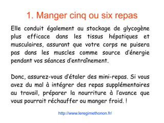 1. Manger cinq ou six repas
Elle conduit également au stockage de glycogène
plus efficace dans les tissus hépatiques et
musculaires, assurant que votre corps ne puisera
pas dans les muscles comme source d’énergie
pendant vos séances d’entraînement.
Donc, assurez-vous d’étaler des mini-repas. Si vous
avez du mal à intégrer des repas supplémentaires
au travail, préparer la nourriture à l’avance que
vous pourrait réchauffer ou manger froid. !
http://www.leregimethonon.fr/
 