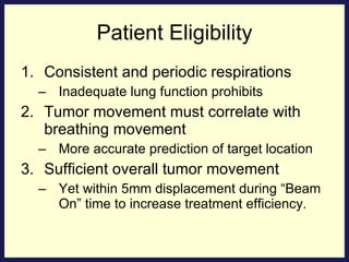 Patient Eligibility Consistent and periodic respirations Inadequate lung function prohibits Tumor movement must correlate with breathing movement More accurate prediction of target location Sufficient overall tumor movement Yet within 5mm displacement during “Beam On” time to increase treatment efficiency. 