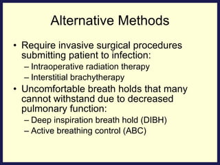 Alternative Methods Require invasive surgical procedures submitting patient to infection: Intraoperative radiation therapy Interstitial brachytherapy Uncomfortable breath holds that many cannot withstand due to decreased pulmonary function: Deep inspiration breath hold (DIBH) Active breathing control (ABC) 