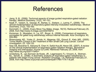 References Jiang, S. B., (2006). Technical aspects of image guided respiration-gated radiation therapy.  Medical Dosimetry , 31(2), 141-151. Keall, P., Vedam, S., George, R., Bartee, C., Siebers, J., Lerma, F., (2006). The clinical implementation of respiratory-gated intensity-modulated radiotherapy.  Medical Dosimetry , 31(2), 152-162. Kornmehl, C., (2005). Every Move You Make. Image, 18(10). Retrieved February 25, 2008, from http://www.rt-image.com/030705FO Korreman, S., Mostafavi, H., Le, QT., Boyer, A., (2006).  Comparison of respiratory surrogates for gated lung radiotherapy without internal fiducials.  Acta Onclolgica , 45, 935-942. Rosenzweig, KE., Yorke, E., Amols, H., Mageras, GS., Giraud, P., Katz, MS., (2005). Tumor Motion Control in the Treatment of Non Small Cell Lung Cancer.  Cancer Investigation , 23, 129-133. Saw CB, Brandner E, Selvaraj R, Chen H, Saiful Huq M, Heron DE, (2007). A review on the clinical implementation of respiratory-gated radiation therapy,  Biomedical Imaging and Intervention Journal  3(1):e40. Retrieved February 25, 2008, from http://www.biij.org/2007/1/e40/> Underberg, R., van Sornsen de Koste, JR., Lagerwaard, FJ, Vincent, A., Slotman, BJ., Senan, S., (2006). A dosimetric analysis of respiration-gated radiotherapy in patients with stage II lung cancer.  Radiation Oncology . 1:8, Retrieved February 27, 2008, from http://www.ro-journal.com/content/pdf/1748-717X-1-8.pdf. 