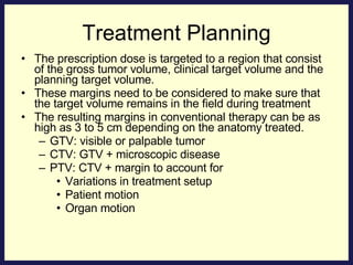 Treatment Planning The prescription dose is targeted to a region that consist of the gross tumor volume, clinical target volume and the planning target volume. These margins need to be considered to make sure that the target volume remains in the field during treatment The resulting margins in conventional therapy can be as high as 3 to 5 cm depending on the anatomy treated.  GTV: visible or palpable tumor CTV: GTV + microscopic disease PTV: CTV + margin to account for Variations in treatment setup Patient motion Organ motion 