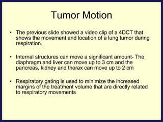 Tumor Motion The previous slide showed a video clip of a 4DCT that shows the movement and location of a lung tumor during respiration. Internal structures can move a significant amount- The diaphragm and liver can move up to 3 cm and the pancreas, kidney and thorax can move up to 2 cm Respiratory gating is used to minimize the increased margins of the treatment volume that are directly related to respiratory movements  